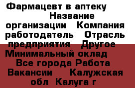 Фармацевт в аптеку. 8-906 › Название организации ­ Компания-работодатель › Отрасль предприятия ­ Другое › Минимальный оклад ­ 1 - Все города Работа » Вакансии   . Калужская обл.,Калуга г.